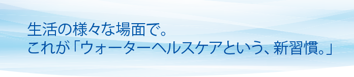 生活の様々な場面で。これが「ウォーターヘルスケアという、新習慣。」