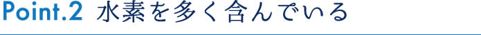 Point.2 水素を多く含んでいる