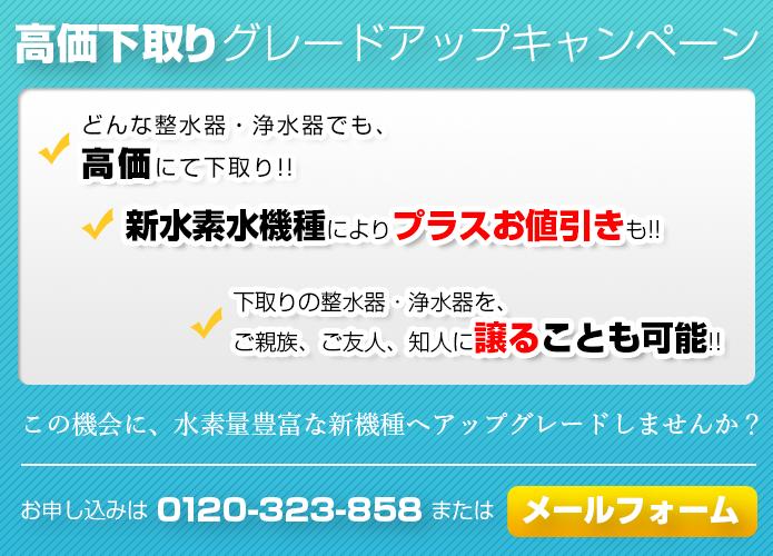 高価下取りグレードアップキャンペーン。どんな整水器・浄水器でも最低40,000円以上で下取り。新水素水機種によりプラスお値引も。下取りの整水器・浄水器を、ご親族、ご友人、知人に譲ることも可能。この機会に、水素量豊富な新機種へアップグレードしませんか？