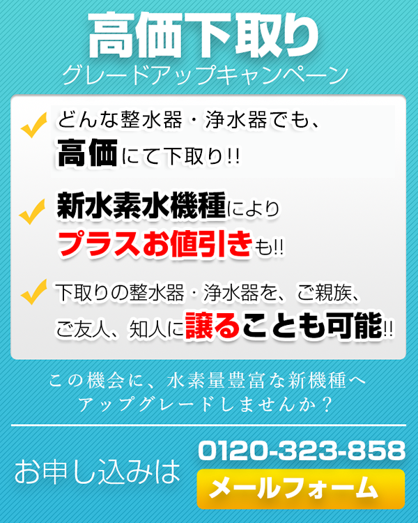 高価下取りグレードアップキャンペーン。どんな整水器・浄水器でも最低40,000円以上で下取り。新水素水機種によりプラスお値引も。下取りの整水器・浄水器を、ご親族、ご友人、知人に譲ることも可能。この機会に、水素量豊富な新機種へアップグレードしませんか？